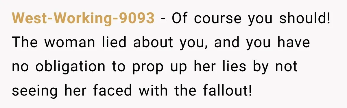 West-Working-9093 − Of course you should! The woman lied about you, and you have no obligation to prop up her lies by not seeing her faced with the fallout!