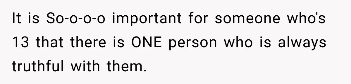 It is So-o-o-o important for someone who's 13 that there is ONE person who is always truthful with them.