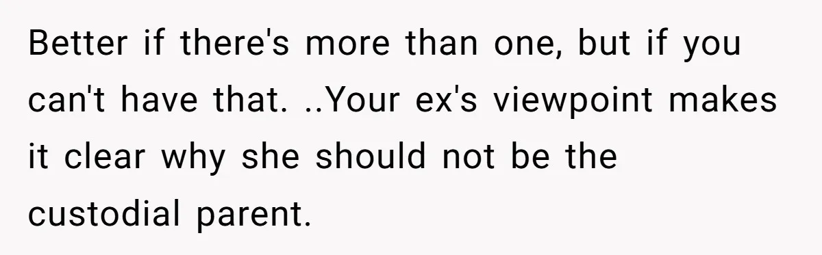 Better if there's more than one, but if you can't have that. ..Your ex's viewpoint makes it clear why she should not be the custodial parent.