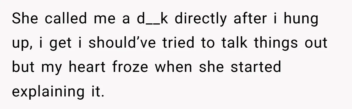 She called me a d__k directly after i hung up, i get i should’ve tried to talk things out but my heart froze when she started explaining it.
