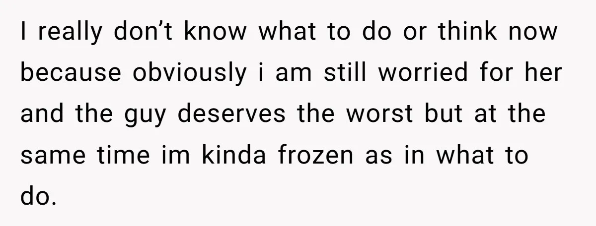 I really don’t know what to do or think now because obviously i am still worried for her and the guy deserves the worst but at the same time im...