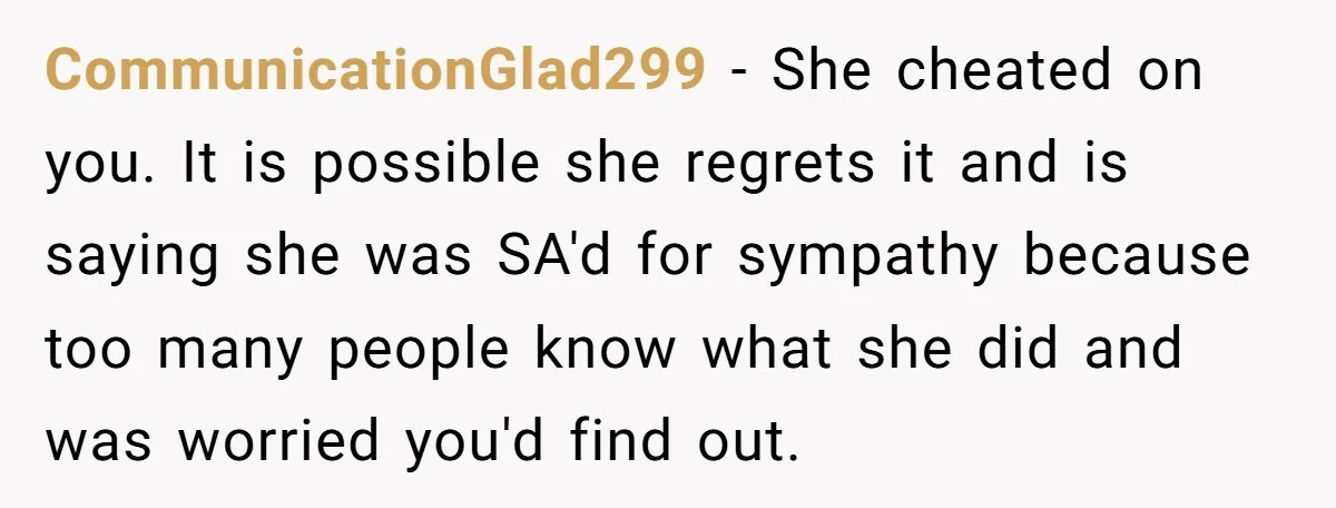 CommunicationGlad299 − She cheated on you. It is possible she regrets it and is saying she was SA'd for sympathy because too many people know what she did and was...