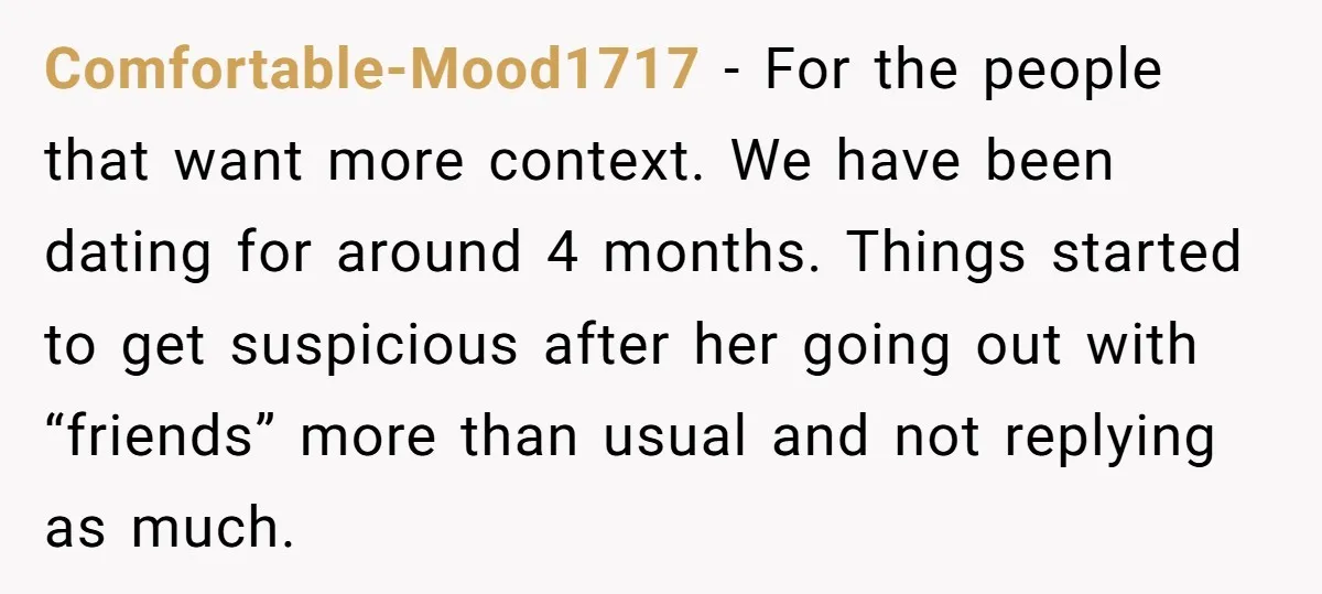 Comfortable-Mood1717 − For the people that want more context. We have been dating for around 4 months. Things started to get suspicious after her going out with “friends” more than...