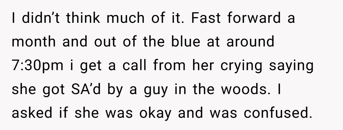 I didn’t think much of it. Fast forward a month and out of the blue at around 7:30pm i get a call from her crying saying she got SA’d by...