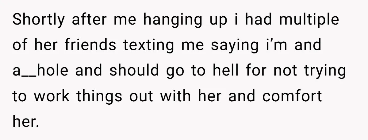 Shortly after me hanging up i had multiple of her friends texting me saying i’m and a__hole and should go to hell for not trying to work things out with...