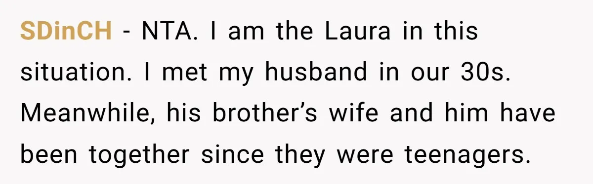 SDinCH - NTA. I am the Laura in this situation. I met my husband in our 30s. Meanwhile, his brother’s wife and him have been together since they were teenagers.