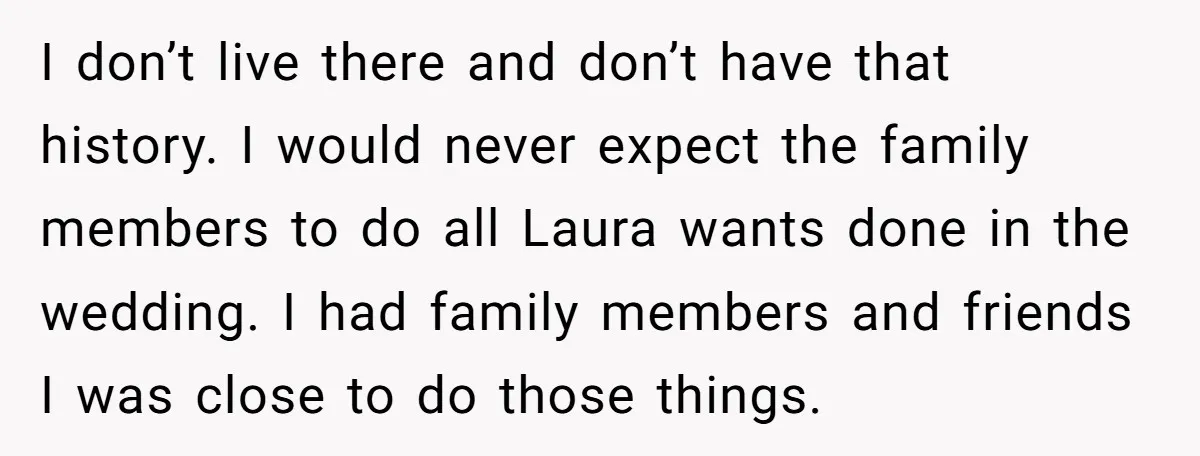 I don’t live there and don’t have that history. I would never expect the family members to do all Laura wants done in the wedding. I had family members and...