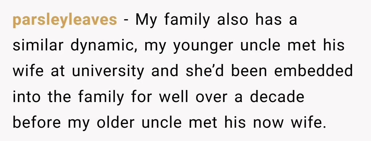 parsleyleaves - My family also has a similar dynamic, my younger uncle met his wife at university and she’d been embedded into the family for well over a decade before...