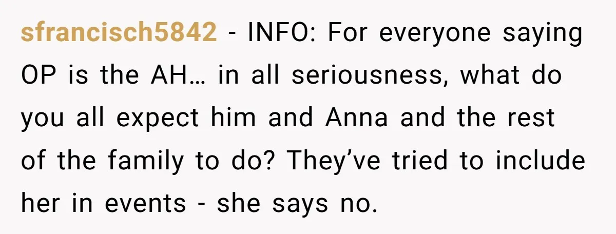sfrancisch5842 - INFO: For everyone saying OP is the AH… in all seriousness, what do you all expect him and Anna and the rest of the family to do? They’ve...
