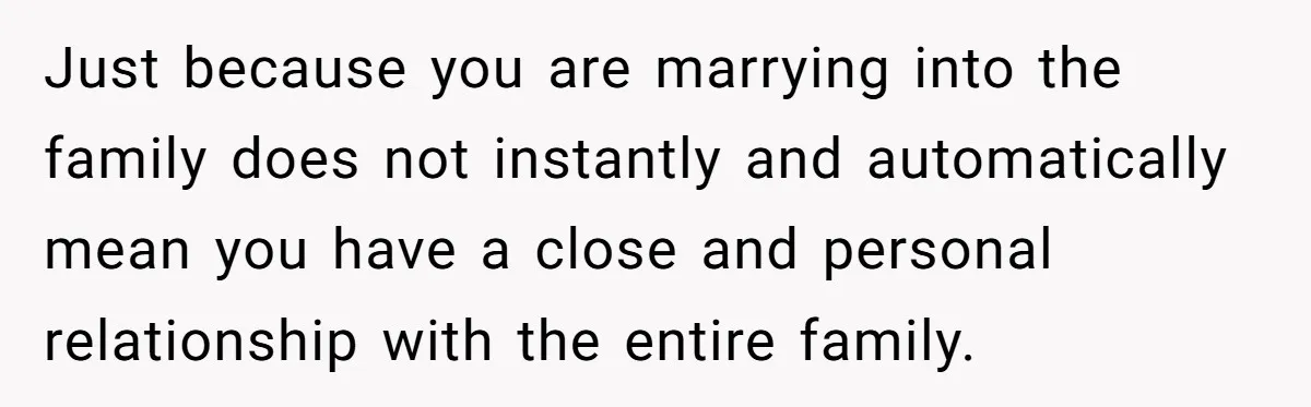 Just because you are marrying into the family does not instantly and automatically mean you have a close and personal relationship with the entire family.
