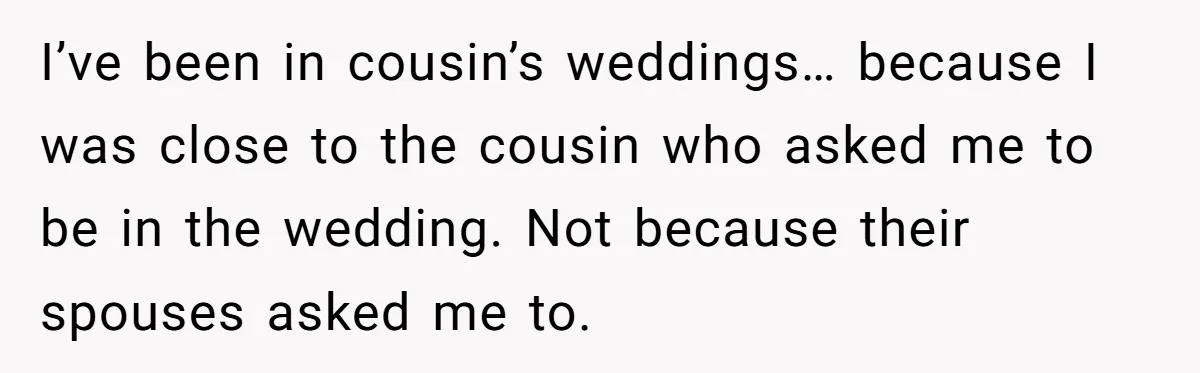 I’ve been in cousin’s weddings… because I was close to the cousin who asked me to be in the wedding. Not because their spouses asked me to.