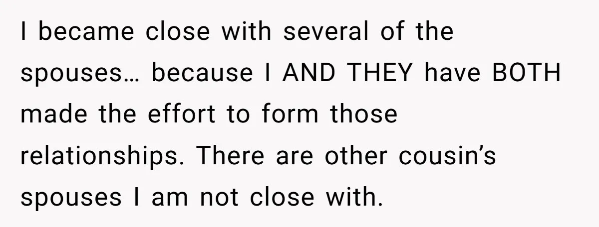 I became close with several of the spouses… because I AND THEY have BOTH made the effort to form those relationships. There are other cousin’s spouses I am not close...