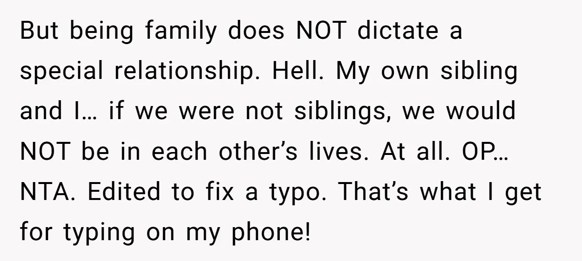 But being family does NOT dictate a special relationship. Hell. My own sibling and I… if we were not siblings, we would NOT be in each other’s lives. At all....