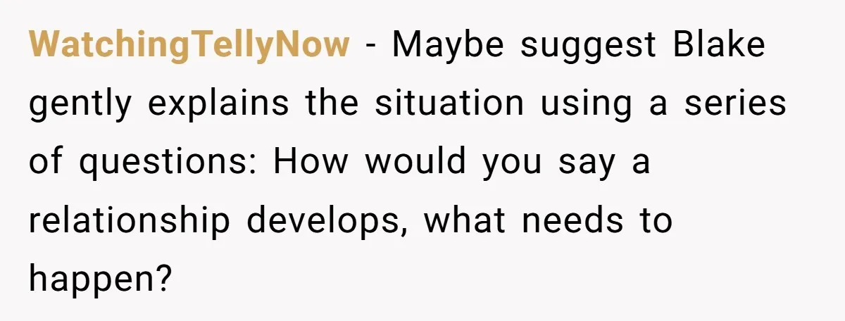 WatchingTellyNow - Maybe suggest Blake gently explains the situation using a series of questions: How would you say a relationship develops, what needs to happen?