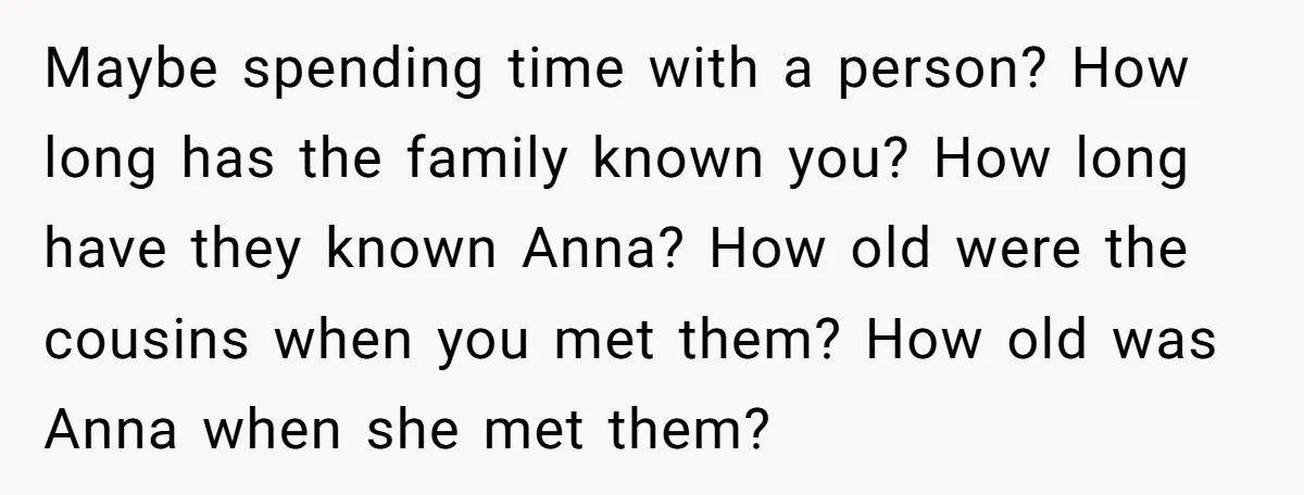 Maybe spending time with a person? How long has the family known you? How long have they known Anna? How old were the cousins when you met them? How old...
