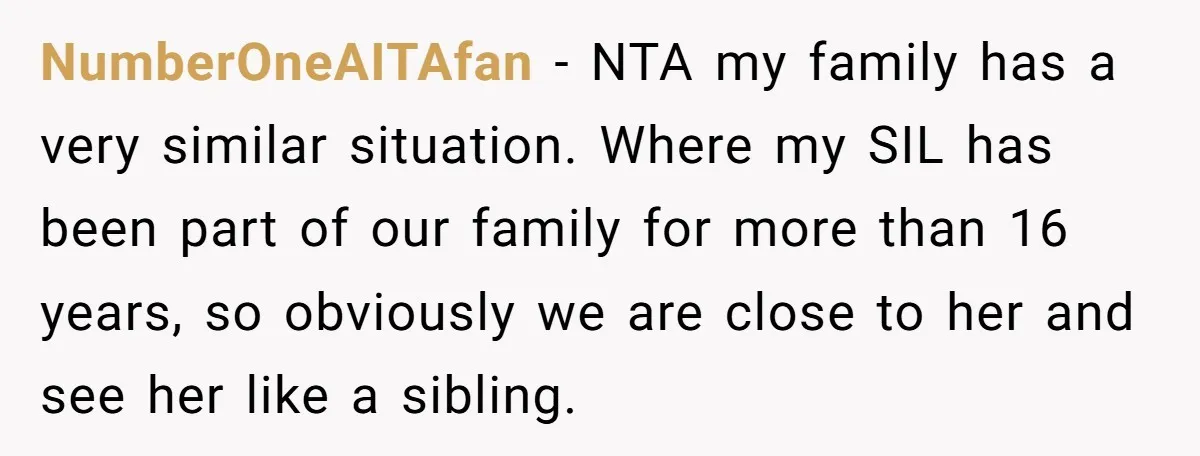 NumberOneAITAfan - NTA my family has a very similar situation. Where my SIL has been part of our family for more than 16 years, so obviously we are close to...