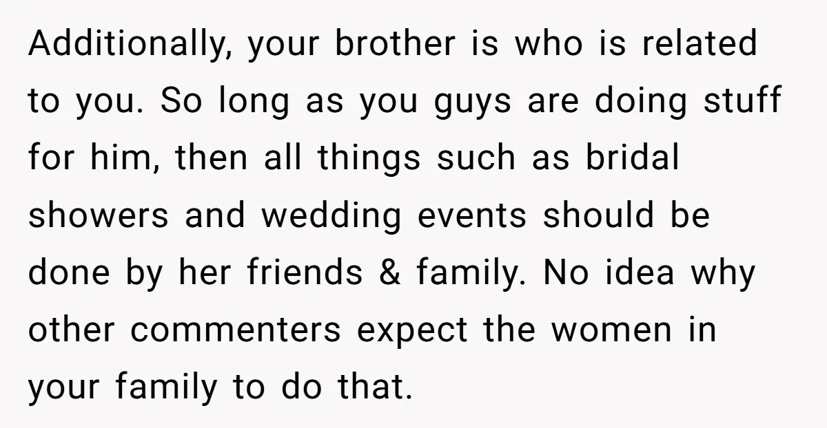 Additionally, your brother is who is related to you. So long as you guys are doing stuff for him, then all things such as bridal showers and wedding events should...