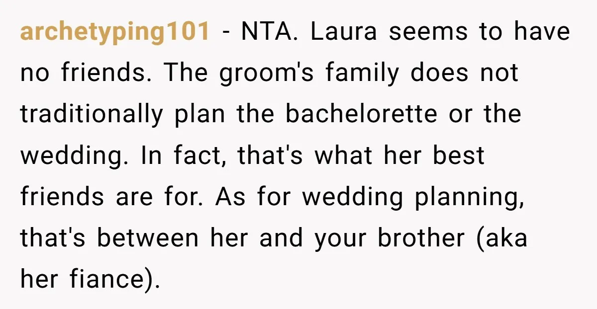 archetyping101 - NTA. Laura seems to have no friends. The groom's family does not traditionally plan the bachelorette or the wedding. In fact, that's what her best friends are for....