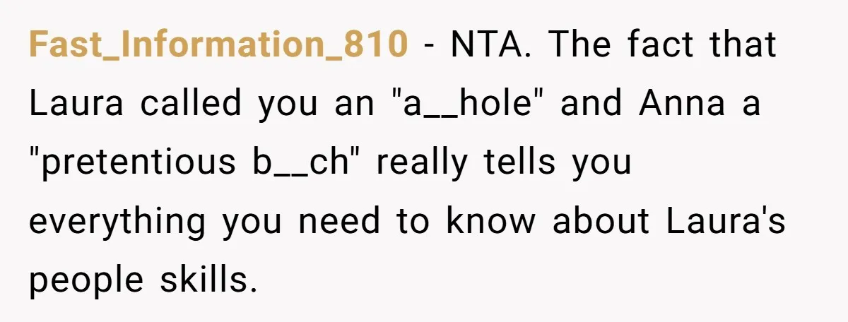 Fast_Information_810 - NTA. The fact that Laura called you an "a__hole" and Anna a "pretentious b__ch" really tells you everything you need to know about Laura's people skills.
