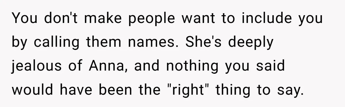 You don't make people want to include you by calling them names. She's deeply jealous of Anna, and nothing you said would have been the "right" thing to say.