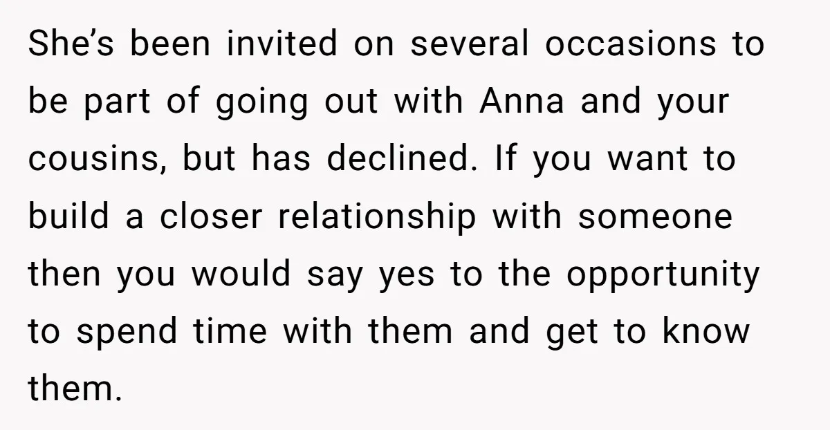 She’s been invited on several occasions to be part of going out with Anna and your cousins, but has declined. If you want to build a closer relationship with someone...