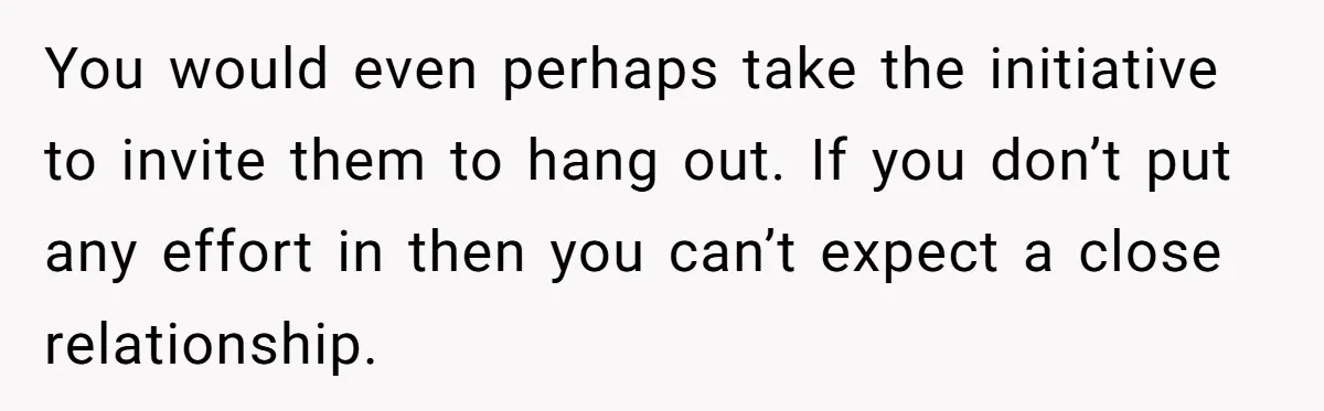 You would even perhaps take the initiative to invite them to hang out. If you don’t put any effort in then you can’t expect a close relationship.