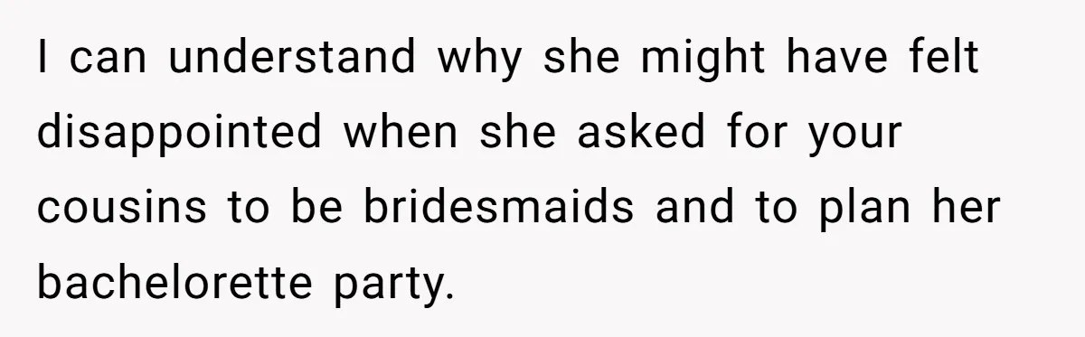 I can understand why she might have felt disappointed when she asked for your cousins to be bridesmaids and to plan her bachelorette party.