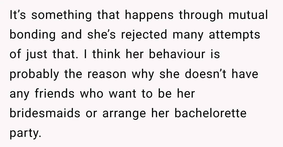 It’s something that happens through mutual bonding and she’s rejected many attempts of just that. I think her behaviour is probably the reason why she doesn’t have any friends who...