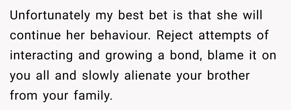 Unfortunately my best bet is that she will continue her behaviour. Reject attempts of interacting and growing a bond, blame it on you all and slowly alienate your brother from...