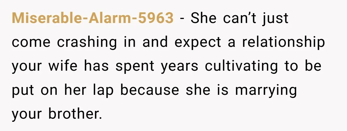 Miserable-Alarm-5963 - She can’t just come crashing in and expect a relationship your wife has spent years cultivating to be put on her lap because she is marrying your brother.