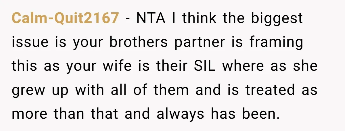 Calm-Quit2167 - NTA I think the biggest issue is your brothers partner is framing this as your wife is their SIL where as she grew up with all of them...