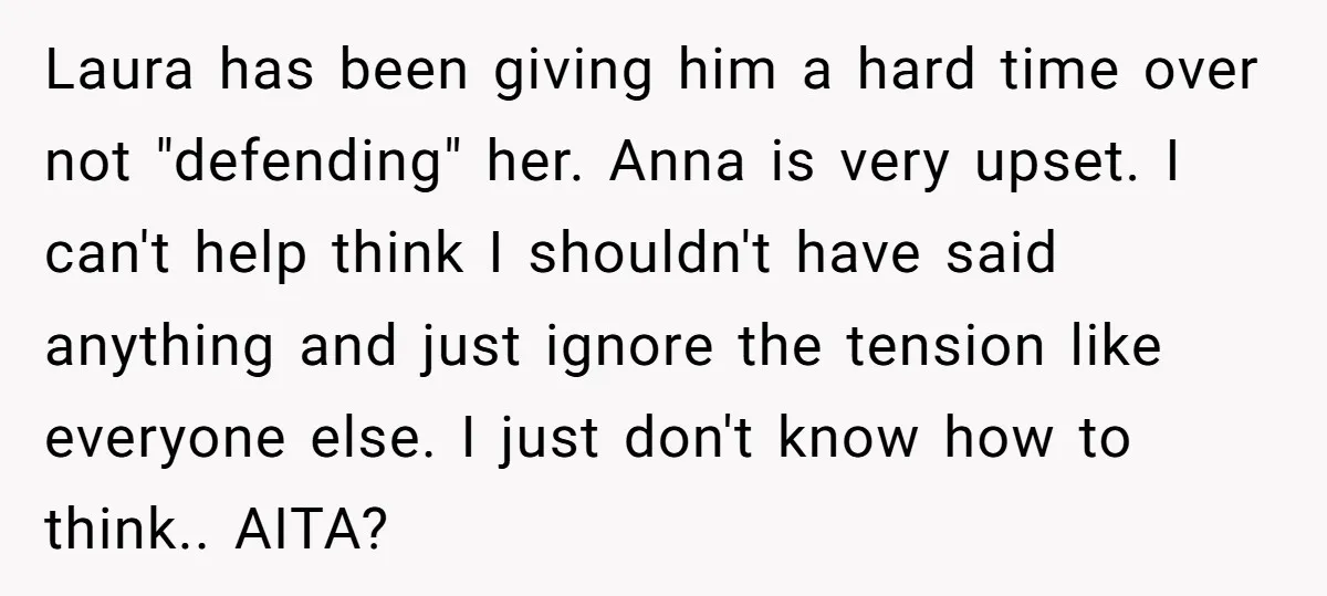 Laura has been giving him a hard time over not "defending" her. Anna is very upset. I can't help think I shouldn't have said anything and just ignore the tension...