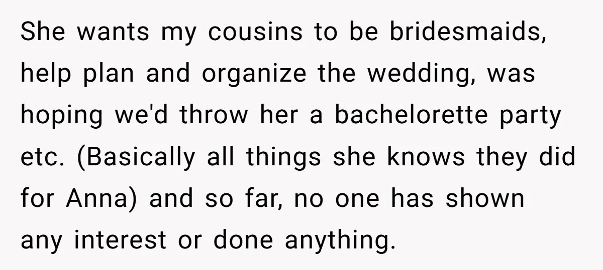 She wants my cousins to be bridesmaids, help plan and organize the wedding, was hoping we'd throw her a bachelorette party etc. (Basically all things she knows they did for...