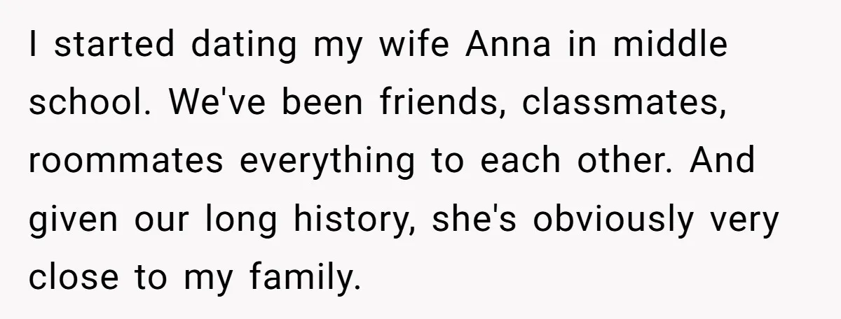 I started dating my wife Anna in middle school. We've been friends, classmates, roommates everything to each other. And given our long history, she's obviously very close to my family.