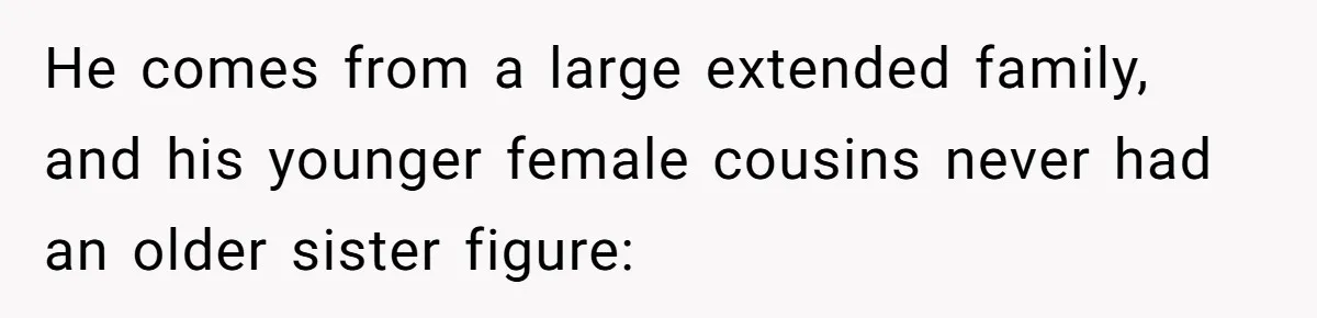 He comes from a large extended family, and his younger female cousins never had an older sister figure: