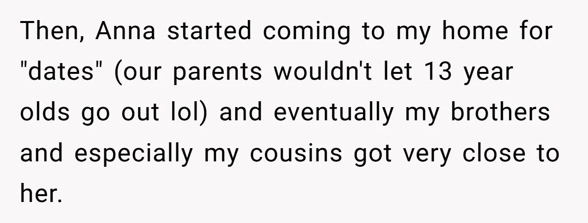 Then, Anna started coming to my home for "dates" (our parents wouldn't let 13 year olds go out lol) and eventually my brothers and especially my cousins got very close...