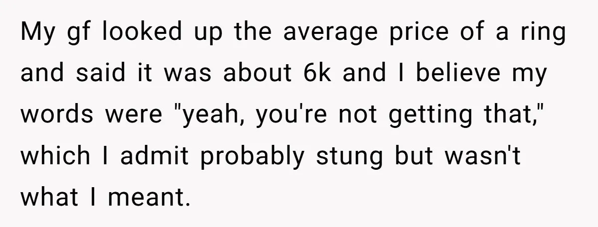 My gf looked up the average price of a ring and said it was about 6k and I believe my words were "yeah, you're not getting that," which I admit...