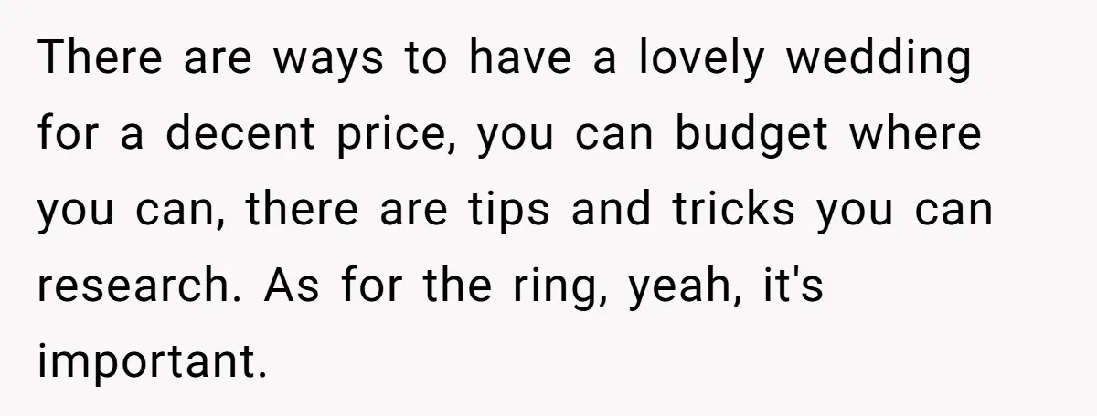 There are ways to have a lovely wedding for a decent price, you can budget where you can, there are tips and tricks you can research. As for the ring,...
