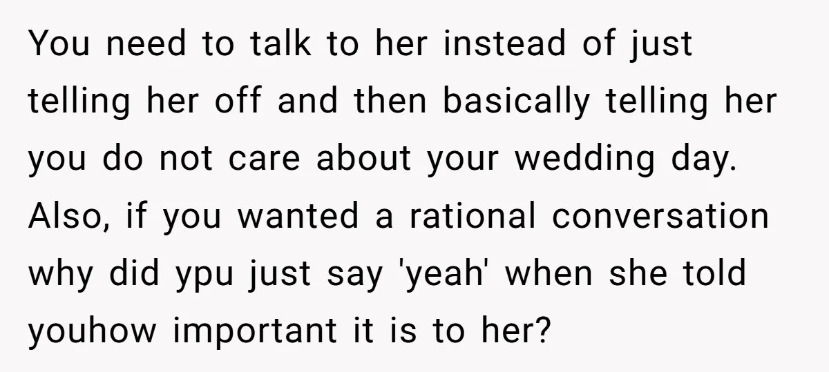 You need to talk to her instead of just telling her off and then basically telling her you do not care about your wedding day. Also, if you wanted a...