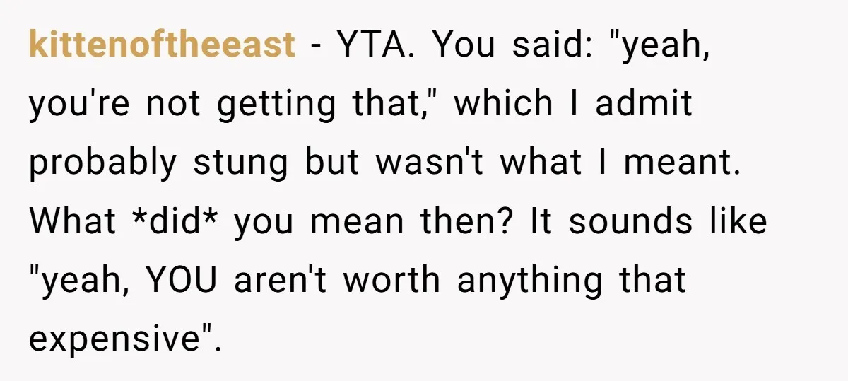 kittenoftheeast − YTA. You said: "yeah, you're not getting that," which I admit probably stung but wasn't what I meant. What *did* you mean then? It sounds like "yeah, YOU...