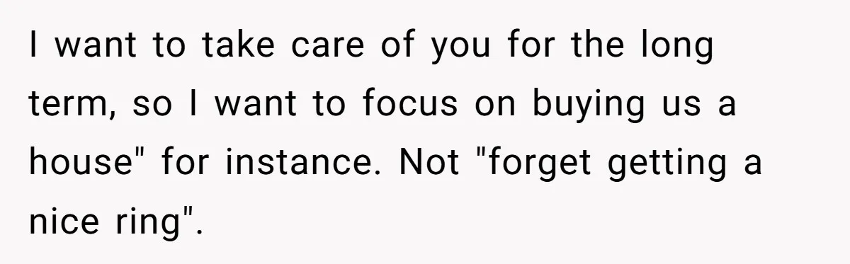 I want to take care of you for the long term, so I want to focus on buying us a house" for instance. Not "forget getting a nice ring".