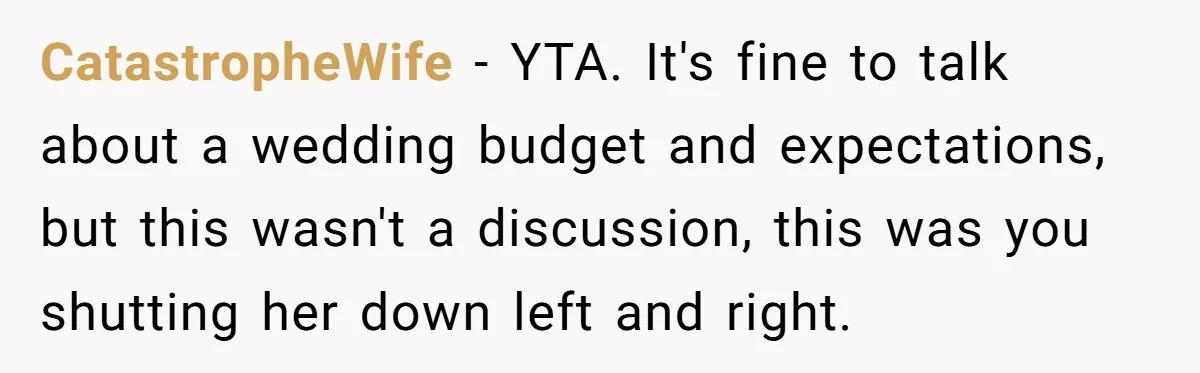 CatastropheWife − YTA. It's fine to talk about a wedding budget and expectations, but this wasn't a discussion, this was you shutting her down left and right.