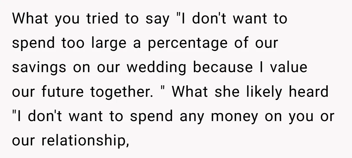 What you tried to say "I don't want to spend too large a percentage of our savings on our wedding because I value our future together. " What she likely...