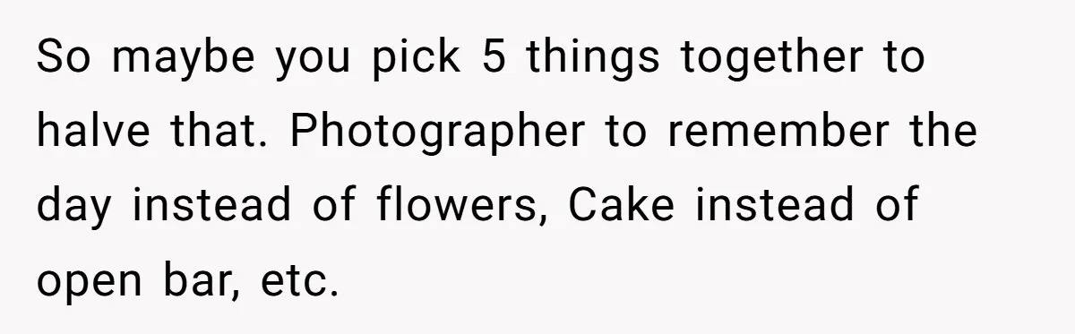 So maybe you pick 5 things together to halve that. Photographer to remember the day instead of flowers, Cake instead of open bar, etc.