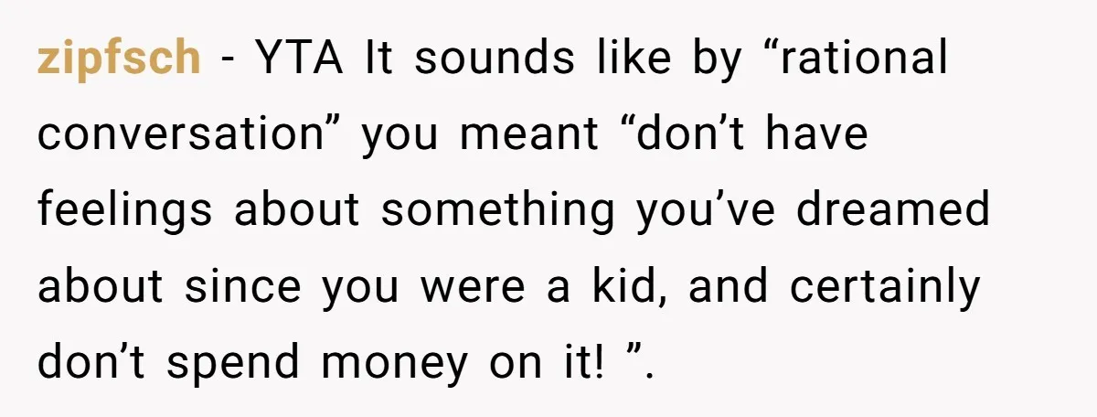 zipfsch − YTA It sounds like by “rational conversation” you meant “don’t have feelings about something you’ve dreamed about since you were a kid, and certainly don’t spend money on...