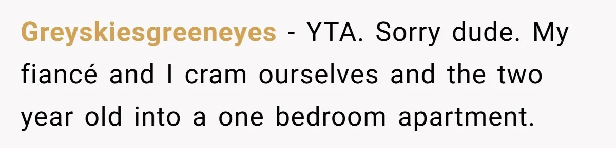 Greyskiesgreeneyes − YTA. Sorry dude. My fiancé and I cram ourselves and the two year old into a one bedroom apartment.