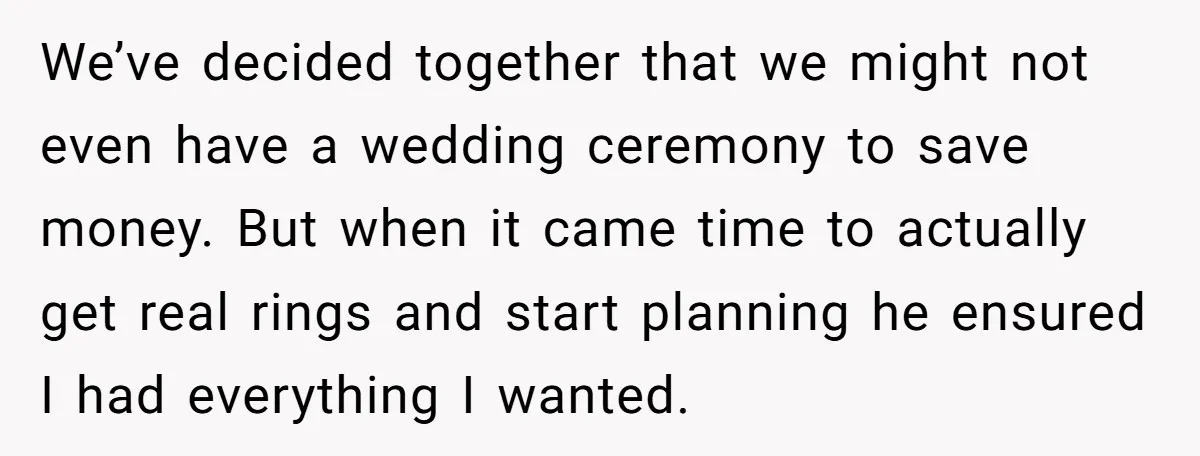 We’ve decided together that we might not even have a wedding ceremony to save money. But when it came time to actually get real rings and start planning he ensured...