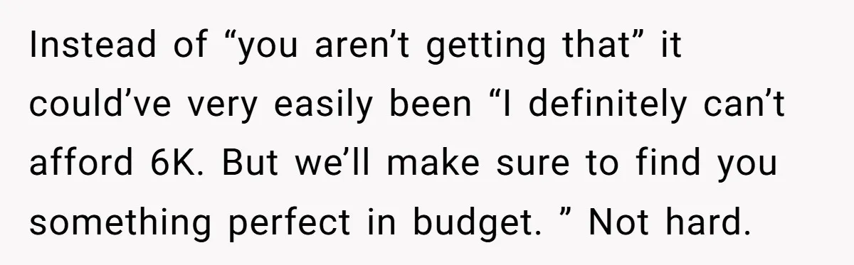 Instead of “you aren’t getting that” it could’ve very easily been “I definitely can’t afford 6K. But we’ll make sure to find you something perfect in budget. ” Not hard.