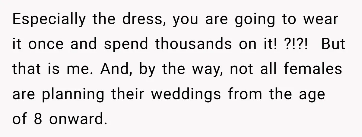 Especially the dress, you are going to wear it once and spend thousands on it! ?!?! But that is me. And, by the way, not all females are planning their...