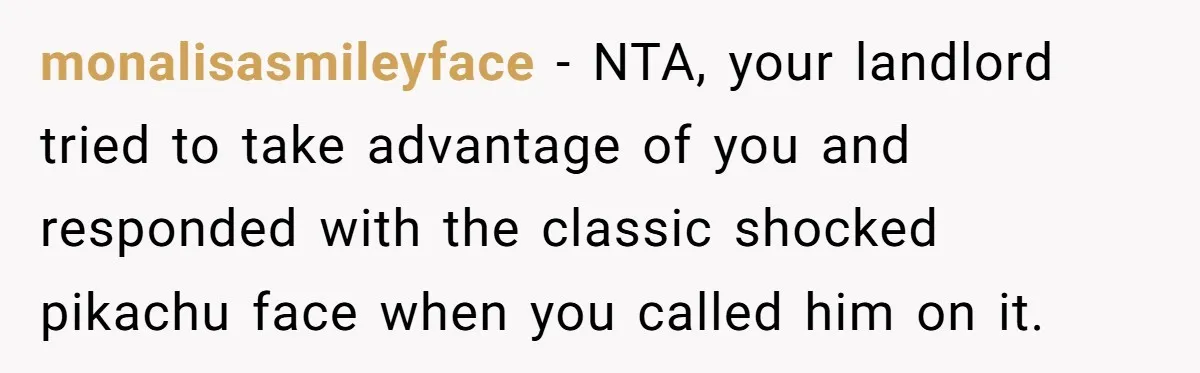 monalisasmileyface − NTA, your landlord tried to take advantage of you and responded with the classic shocked pikachu face when you called him on it.